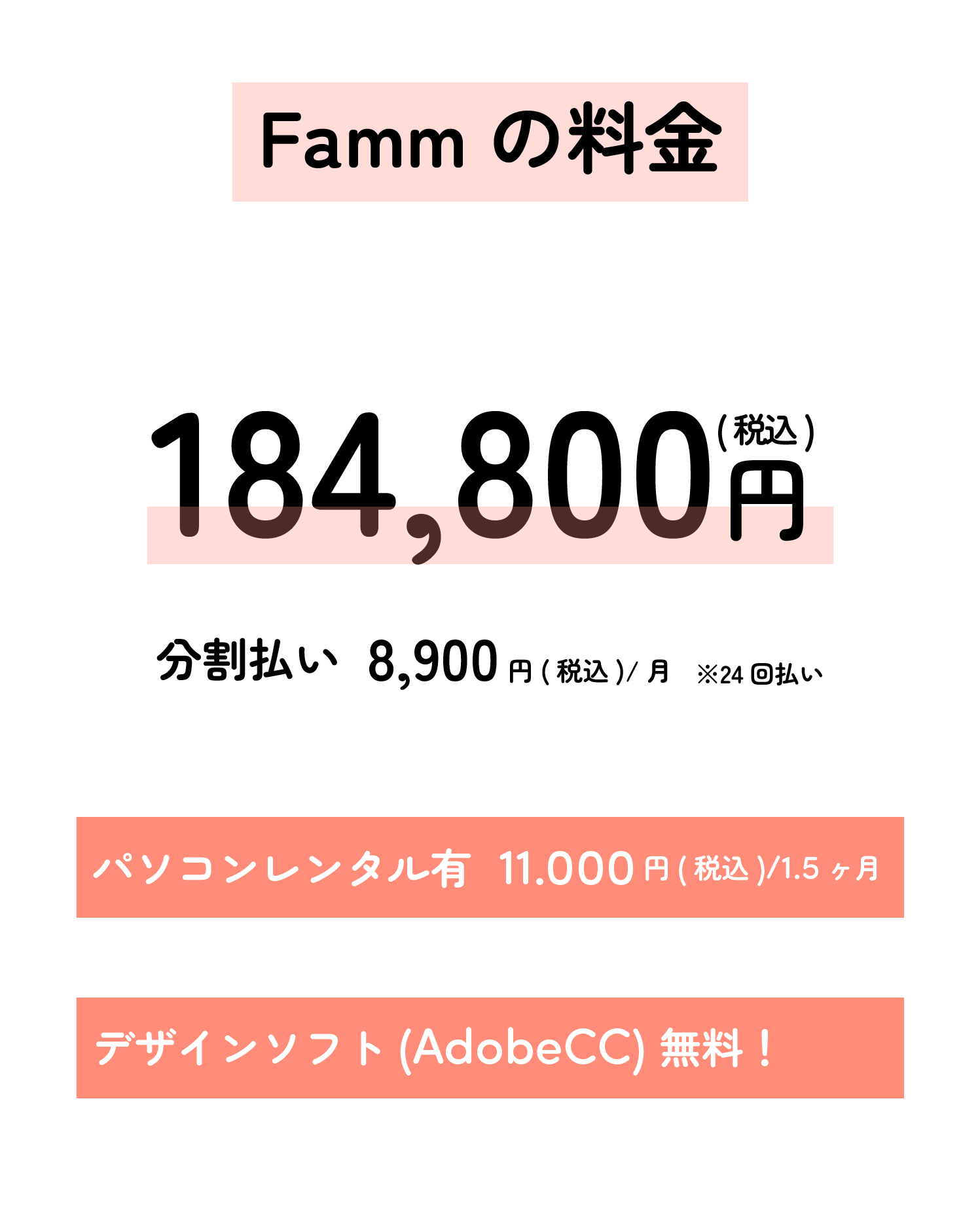 Fammの料金
184,800円(税込)
分割払い 8,900円
・パソコンレンタル有
・11.000円(税込)/1.5ヶ月
・デザインソフト(AdobeCC) 無料!